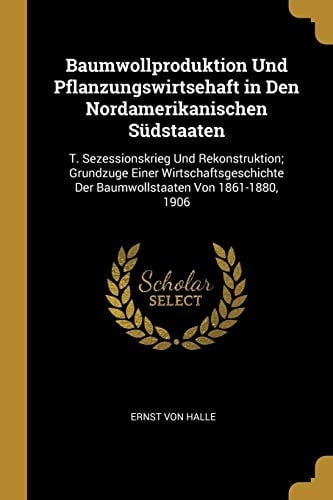Baumwollproduktion Und Pflanzungswirtsehaft in Den Nordamerikanischen Südstaaten T. Sezessionskrieg Und Rekonstruktion; Grundzuge Einer Wirtschaftsgeschichte Der Baumwollstaaten Von 1861-1880, 1906