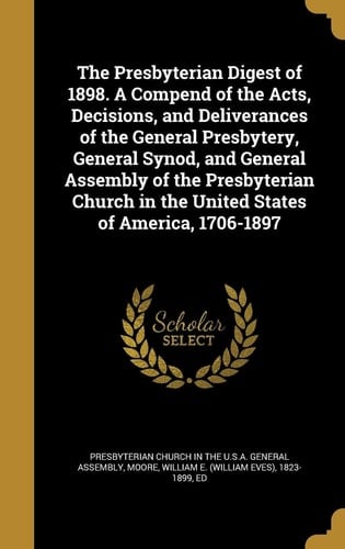 The Presbyterian Digest of 1898. a Compend of the Acts, Decisions, and Deliverances of the General Presbytery, General Synod, and General Assembly of the Presbyterian Church in the United States of America, 1706-1897
