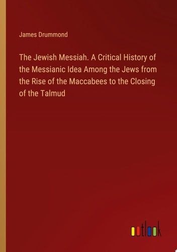 The Jewish Messiah. A Critical History of the Messianic Idea Among the Jews from the Rise of the Maccabees to the Closing of the Talmud