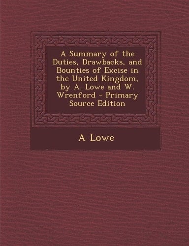 Summary of the Duties, Drawbacks, and Bounties of Excise in the United Kingdom, by A. Lowe and W. Wrenford