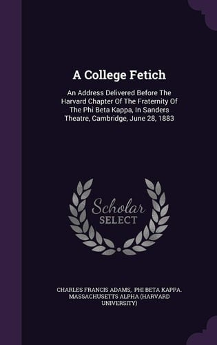 A College Fetich An Address Delivered Before the Harvard Chapter of the Fraternity of the Phi Beta Kappa, in Sanders Theatre, Cambridge, June 28, 1883