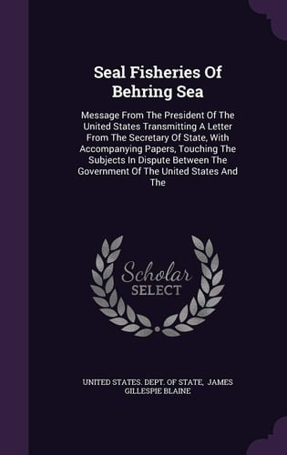 Seal Fisheries of Behring Sea Message from the President of the United States Transmitting a Letter from the Secretary of State, with Accompanying Papers, Touching the Subjects in Dispute Between the Government of the United States and The