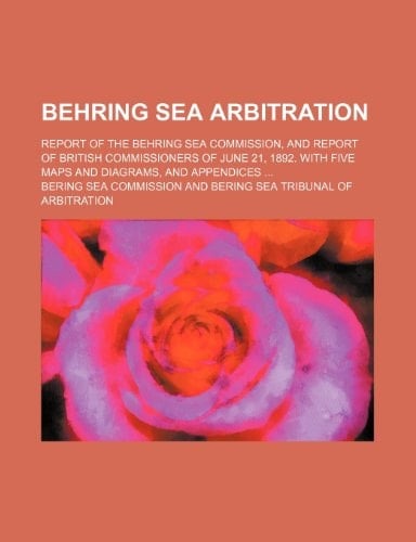 Behring Sea Arbitration; Report of the Behring Sea Commission, and report of British Commissioners of June 21, 1892. With five maps and diagrams, and appendices