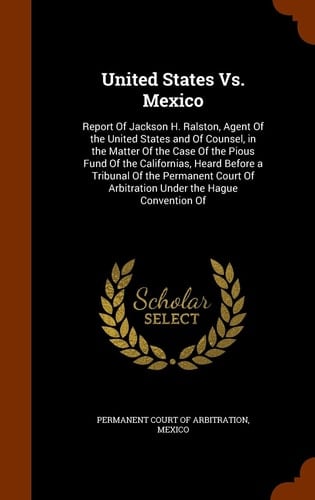 United States Vs. Mexico Report of Jackson H. Ralston, Agent of the United States and of Counsel, in the Matter of the Case of the Pious Fund of the Californias, Heard Before a Tribunal of the Permanent Court of Arbitration Under the Hague Convention Of