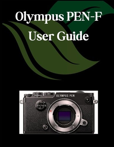 Olympus PEN-F USER GUIDE A Comprehensive and Detailed Manual for Photographers and Creatives for Beginners and Seniors, Troubleshooting Tips, and Advanced Settings Explained