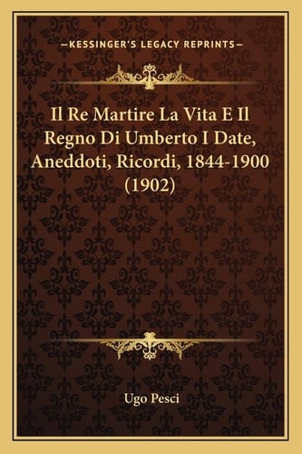 Il Re Martire La Vita E Il Regno Di Umberto I Date, Aneddoti, Ricordi, 1844-1900 (1902) (Italian Edition)