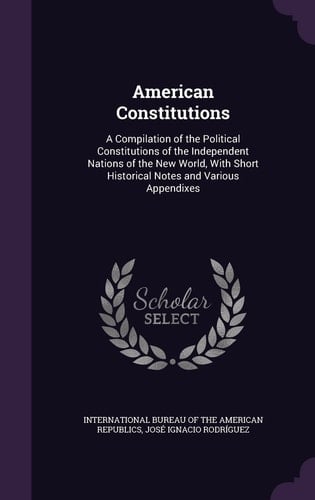 American Constitutions A Compilation of the Political Constitutions of the Independent Nations of the New World, With Short Historical Notes and Various Appendixes
