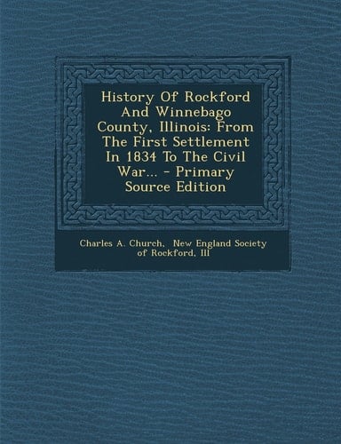History of Rockford and Winnebago County, Illinois From the First Settlement in 1834 to the Civil War... - Primary Source Edition