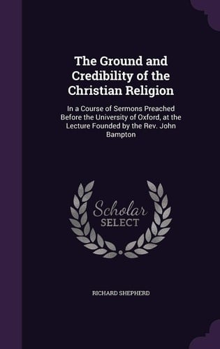 The Ground and Credibility of the Christian Religion In a Course of Sermons Preached Before the University of Oxford, at the Lecture Founded by the Rev. John Bampton