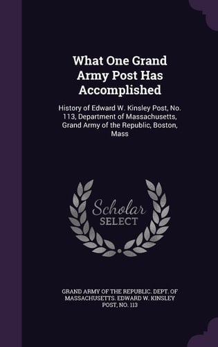 What One Grand Army Post Has Accomplished History of Edward W. Kinsley Post, No. 113, Department of Massachusetts, Grand Army of the Republic, Boston, Mass