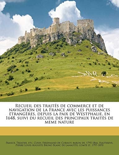 Recueil des traités de commerce et de navigation de la France avec les puissances étrangères, depuis la paix de Westphalie, en 1648, suivi du recueil ... traités de meme nature (French Edition)