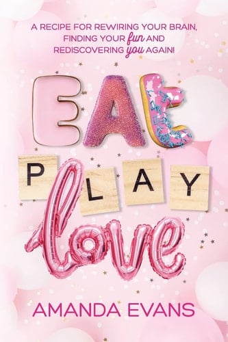 Eat PLAY Love A Recipe for Rewiring Your Brain, Finding Your FUN & Rediscovering YOU Again!