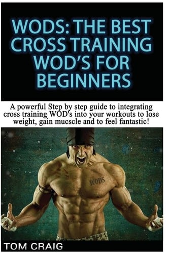 Wod's! the Best Cross Training Wods for Beginners A Powerful Step by Step Guide to Integrating Cross Training Wod's Into Your Workout to Lose Weight, Gain Muscle and to Feel Fantastic!