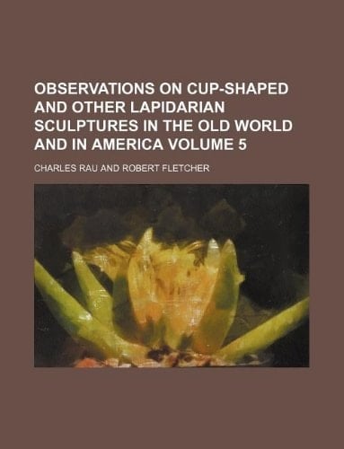 Observations on cup-shaped and other lapidarian sculptures in the Old World and in America Volume 5