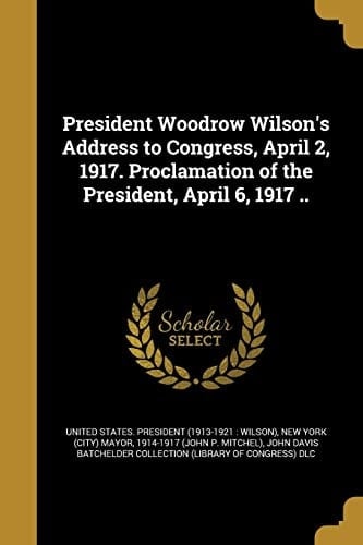 President Woodrow Wilson's Address to Congress, April 2, 1917. Proclamation of the President, April 6, 1917 . .
