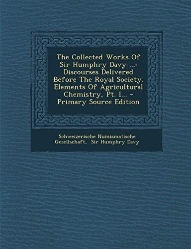 The Collected Works of Sir Humphry Davy ... Discourses Delivered Before the Royal Society. Elements of Agricultural Chemistry, Pt. I... - Primary Sou