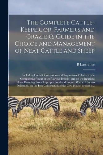 The Complete Cattle-Keeper, Or, Farmer's and Grazier's Guide in the Choice and Management of Neat Cattle and Sheep Including Useful Observations and Suggestions Relative to the Comparative Value of the Various Breeds: and on the Injurious Effects...