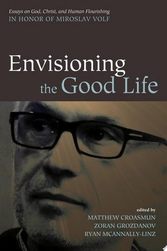 Envisioning the Good Life Essays on God, Christ, and Human Flourishing in Honor of Miroslav Volf