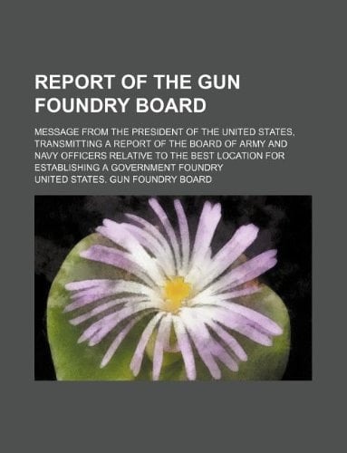 Report of the Gun Foundry Board; message from the President of the United States, transmitting a Report of the Board of Army and Navy officers ... for establishing a government foundry