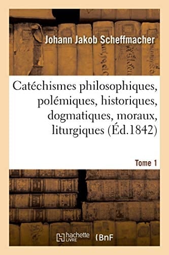 Catéchismes Philosophiques, Polémiques, Historiques, Dogmatiques, Moraux, Liturgiques Disciplinaires Canoniques Pratiques Ascétiques Et Mystiques. Tome 1