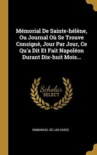 Mémorial De Sainte-hélène, Ou Journal Où Se Trouve Consigné, Jour Par Jour, Ce Qu'a Dit Et Fait Napoléon Durant Dix-huit Mois...