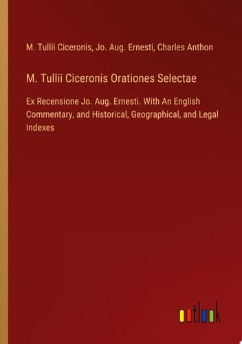 M. Tullii Ciceronis Orationes Selectae Ex Recensione Jo. Aug. Ernesti. With An English Commentary, and Historical, Geographical, and Legal Indexes