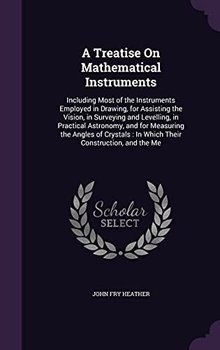 A Treatise On Mathematical Instruments Including Most of the Instruments Employed in Drawing, for Assisting the Vision, in Surveying and Levelling, in Practical Astronomy, and for Measuring the Angles of Crystals: In Which Their Construction, and the Me