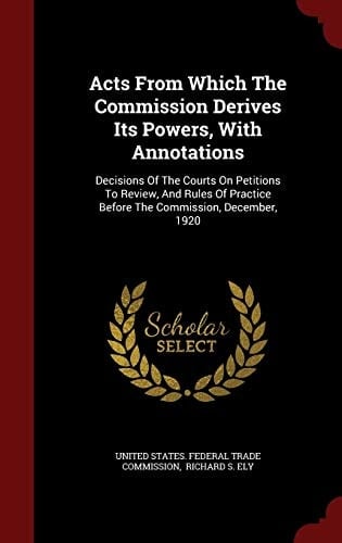 Acts from Which the Commission Derives Its Powers, with Annotations Decisions of the Courts on Petitions to Review, and Rules of Practice Before the Commission, December, 1920