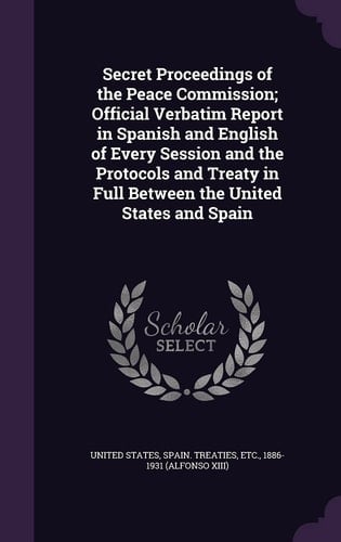 Secret Proceedings of the Peace Commission; Official Verbatim Report in Spanish and English of Every Session and the Protocols and Treaty in Full Between the United States and Spain