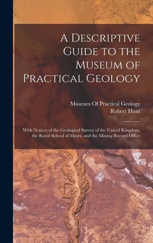 A Descriptive Guide to the Museum of Practical Geology With Notices of the Geological Survey of the United Kingdom, the Royal School of Mines, and the Mining Record Office