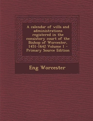 Calendar of Wills and Administrations Registered in the Consistory Court of the Bishop of Worcester, 1451-1642 Volume 1