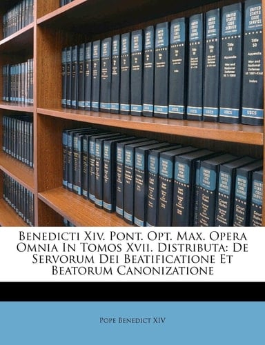 Benedicti Xiv. Pont. Opt. Max. Opera Omnia In Tomos Xvii. Distributa: De Servorum Dei Beatificatione Et Beatorum Canonizatione