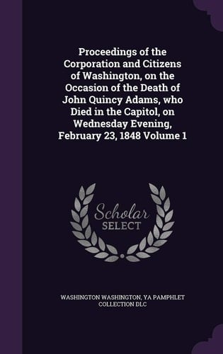 Proceedings of the Corporation and Citizens of Washington, on the Occasion of the Death of John Quincy Adams, Who Died in the Capitol, on Wednesday Evening, February 23, 1848 Volume 1