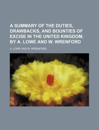 A summary of the duties, drawbacks, and bounties of excise in the United Kingdom, by A. Lowe and W. Wrenford