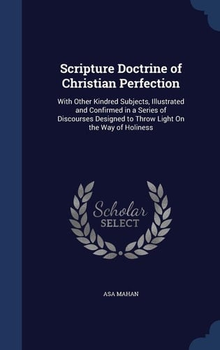 Scripture Doctrine of Christian Perfection With Other Kindred Subjects, Illustrated and Confirmed in a Series of Discourses Designed to Throw Light On the Way of Holiness