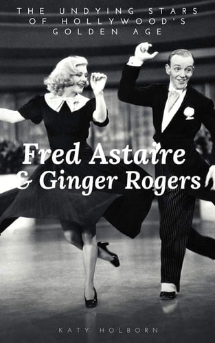 Fred Astaire & Ginger Rogers The UNDYING STARS of HOLLYWOOD's GOLDEN AGE: a Fred Astaire & Ginger Rogers Biography