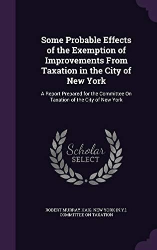 Some Probable Effects of the Exemption of Improvements From Taxation in the City of New York A Report Prepared for the Committee On Taxation of the City of New York