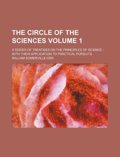 The circle of the sciences Volume 1 ; a series of treatises on the principles of science: with their application to practical pursuits