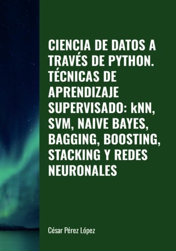 CIENCIA DE DATOS A TRAVÉS DE PYTHON. TÉCNICAS DE APRENDIZAJE SUPERVISADO: kNN, SVM, NAIVE BAYES, BAGGING, BOOSTING, STACKING Y REDES NEURONALES (Spanish Edition)