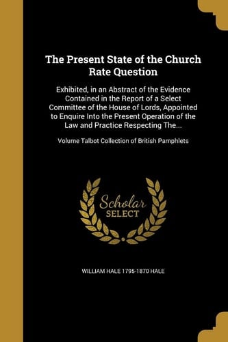 The Present State of the Church Rate Question Exhibited, in an Abstract of the Evidence Contained in the Report of a Select Committee of the House of Lords, Appointed to Enquire Into the Present Operation of the Law and Practice Respecting The... ; Volume Talbot Collection of British Pamphlets