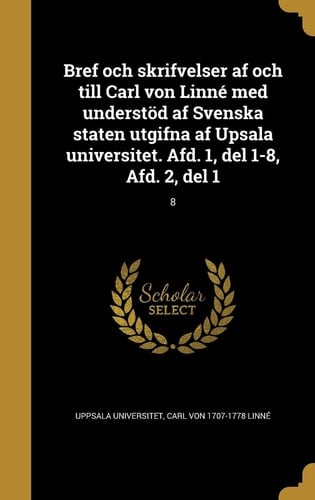 Bref Och Skrifvelser AF Och till Carl Von Linne Med Understod AF Svenska Staten Utgifna AF Upsala Universitet. Afd. 1, Del 1-8, Afd. 2, Del 1; 8