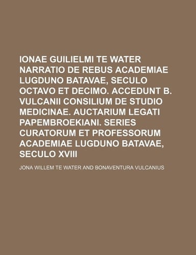 Ionae Guilielmi Te Water Narratio de Rebus Academiae Lugduno Batavae, Seculo Octavo Et Decimo. Accedunt B. Vulcanii Consilium de Studio Medicinae. ... Academiae Lugduno Batavae, Seculo XVIII