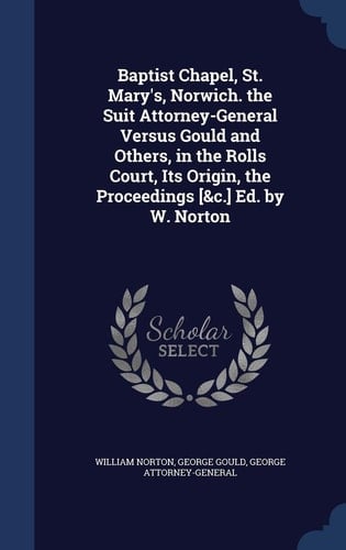 Baptist Chapel, St. Mary's, Norwich. the Suit Attorney-General Versus Gould and Others, in the Rolls Court, Its Origin, the Proceedings [&c.] Ed. by W. Norton