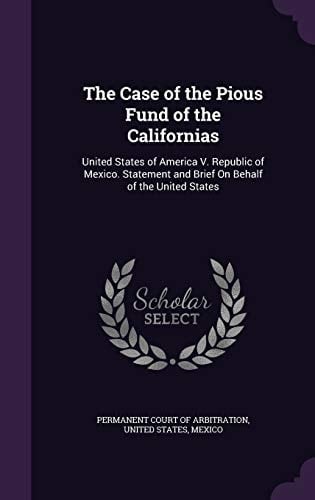 The Case of the Pious Fund of the Californias United States of America V. Republic of Mexico. Statement and Brief On Behalf of the United States