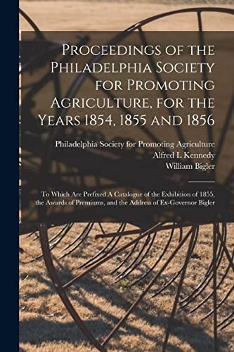 Proceedings of the Philadelphia Society for Promoting Agriculture, for the Years 1854, 1855 And 1856 [microform] To Which Are Prefixed a Catalogue of the Exhibition of 1855, the Awards of Premiums, and the Address of Ex-Governor Bigler
