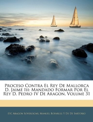 Proceso Contra El Rey De Mallorca D. Jaime Iii: Mandado Formar Por El Rey D. Pedro IV De Aragon, Volume 31 (Spanish Edition)