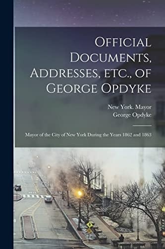 Official Documents, Addresses, Etc. , of George Opdyke Mayor of the City of New York During the Years 1862 And 1863