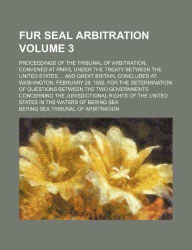 Fur Seal Arbitration Volume 3; Proceedings of the Tribunal of Arbitration, Convened at Paris, Under the Treaty Between the United States and Great Bri