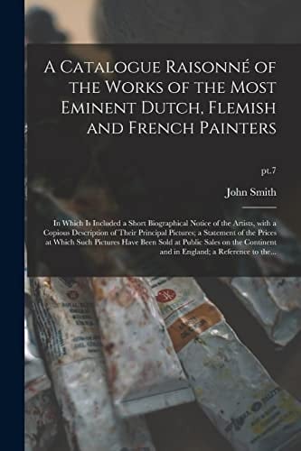 A Catalogue Raisonné of the Works of the Most Eminent Dutch, Flemish and French Painters In Which Is Included a Short Biographical Notice of the Artists, with a Copious Description of Their Principal Pictures; a Statement of the Prices at Which Such... ; Pt. 7
