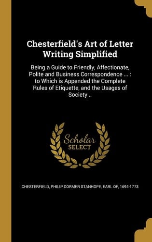 Chesterfield's Art of Letter Writing Simplified Being a Guide to Friendly, Affectionate, Polite and Business Correspondence ...: to Which is Appended the Complete Rules of Etiquette, and the Usages of Society ..